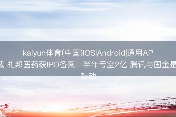 kaiyun体育(中国)IOS|Android|通用APP下载 礼邦医药获IPO备案:半年亏空2亿 腾讯与国金是鼓动