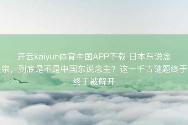 开云kaiyun体育中国APP下载 日本东说念主的祖宗，到底是不是中国东说念主？这一千古谜题终于被解开