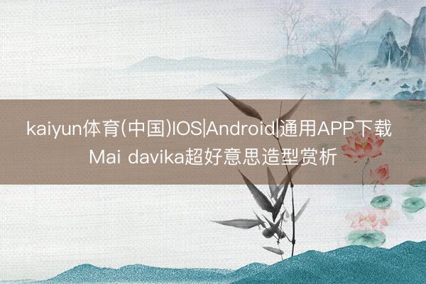 kaiyun体育(中国)IOS|Android|通用APP下载 Mai davika超好意思造型赏析