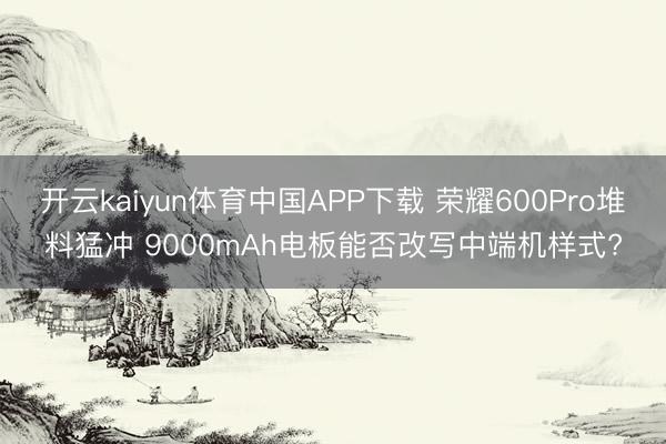 开云kaiyun体育中国APP下载 荣耀600Pro堆料猛冲 9000mAh电板能否改写中端机样式?