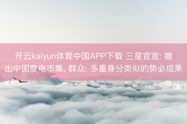 开云kaiyun体育中国APP下载 三星官宣: 撤出中国度电市集， 群众: 多重身分类似的势必成果