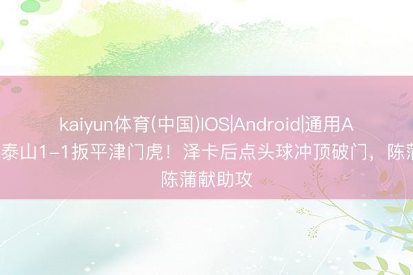 kaiyun体育(中国)IOS|Android|通用APP下载 泰山1-1扳平津门虎！泽卡后点头球冲顶破门，陈蒲献助攻