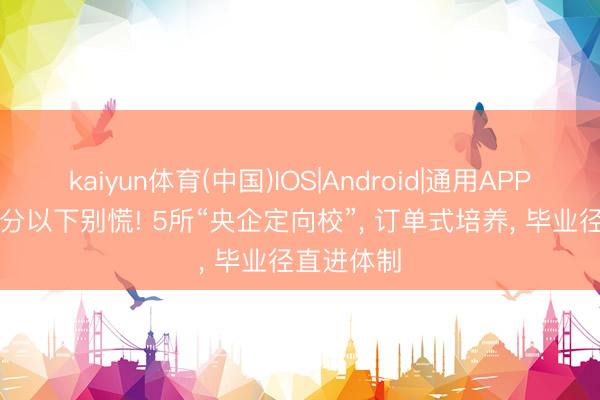 kaiyun体育(中国)IOS|Android|通用APP下载 550分以下别慌! 5所“央企定向校”， 订单式培养， 毕业径直进体制