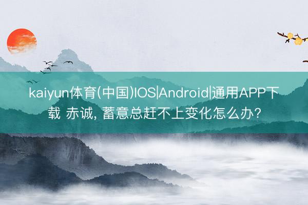 kaiyun体育(中国)IOS|Android|通用APP下载 赤诚， 蓄意总赶不上变化怎么办?