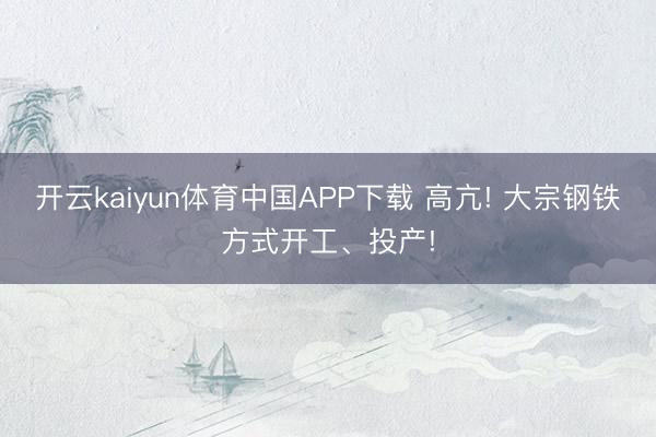 开云kaiyun体育中国APP下载 高亢! 大宗钢铁方式开工、投产!