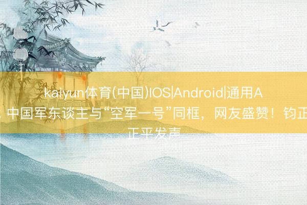 kaiyun体育(中国)IOS|Android|通用APP下载 中国军东谈主与“空军一号”同框，网友盛赞！钧正平发声