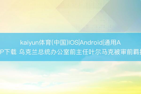 kaiyun体育(中国)IOS|Android|通用APP下载 乌克兰总统办公室前主任叶尔马克被审前羁押