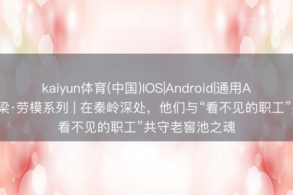 kaiyun体育(中国)IOS|Android|通用APP下载 轻工脊梁·劳模系列 | 在秦岭深处，他们与“看不见的职工”共守老窖池之魂