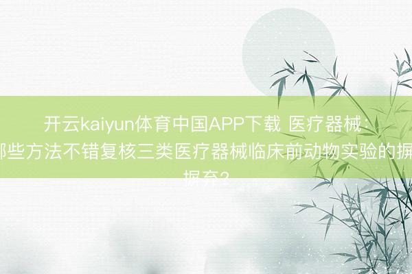 开云kaiyun体育中国APP下载 医疗器械：有哪些方法不错复核三类医疗器械临床前动物实验的摒弃?