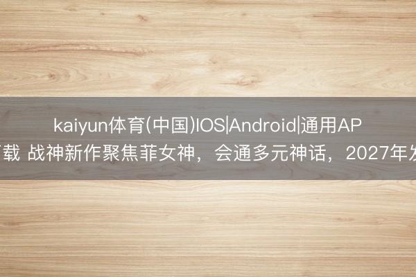 kaiyun体育(中国)IOS|Android|通用APP下载 战神新作聚焦菲女神，会通多元神话，2027年发售
