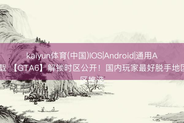 kaiyun体育(中国)IOS|Android|通用APP下载 【GTA6】解锁时区公开!国内玩家最好脱手地区推选