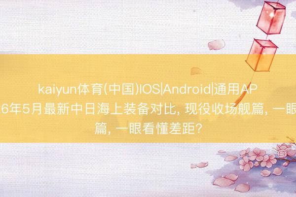 kaiyun体育(中国)IOS|Android|通用APP下载 2026年5月最新中日海上装备对比， 现役收场舰篇， 一眼看懂差距?