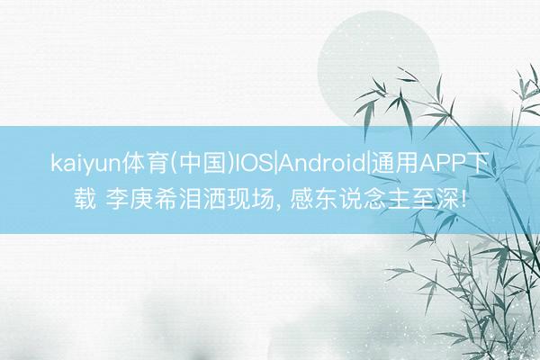 kaiyun体育(中国)IOS|Android|通用APP下载 李庚希泪洒现场, 感东说念主至深!