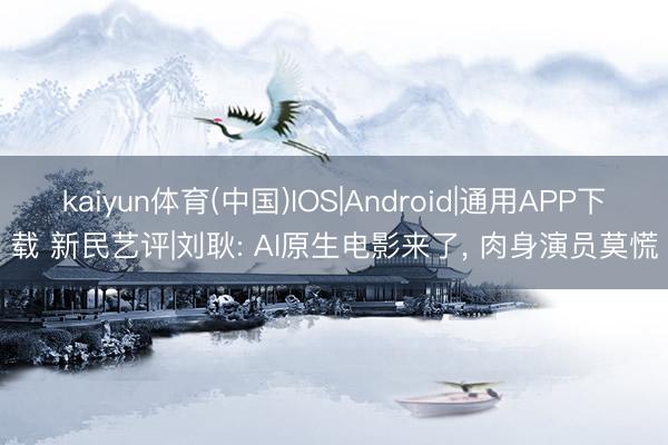 kaiyun体育(中国)IOS|Android|通用APP下载 新民艺评|刘耿: AI原生电影来了， 肉身演员莫慌