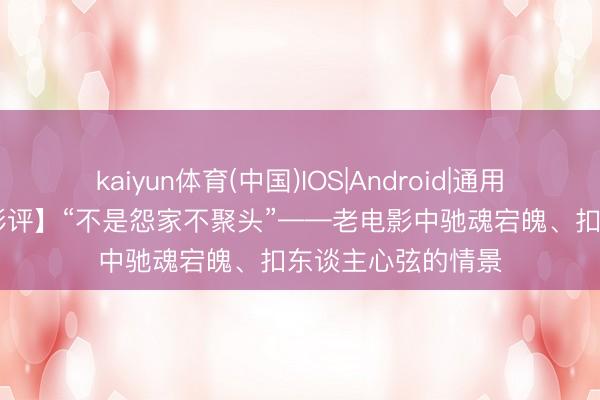 kaiyun体育(中国)IOS|Android|通用APP下载 【庚红影评】“不是怨家不聚头”——老电影中驰魂宕魄、扣东谈主心弦的情景