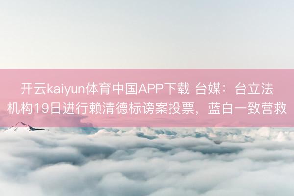 开云kaiyun体育中国APP下载 台媒:台立法机构19日进行赖清德标谤案投票,蓝白一致营救