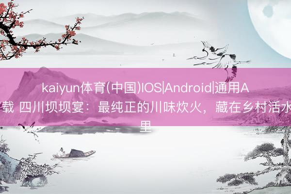 kaiyun体育(中国)IOS|Android|通用APP下载 四川坝坝宴：最纯正的川味炊火，藏在乡村活水席里