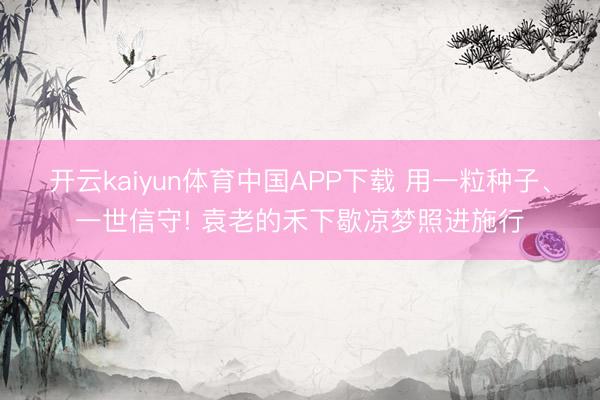 开云kaiyun体育中国APP下载 用一粒种子、一世信守! 袁老的禾下歇凉梦照进施行