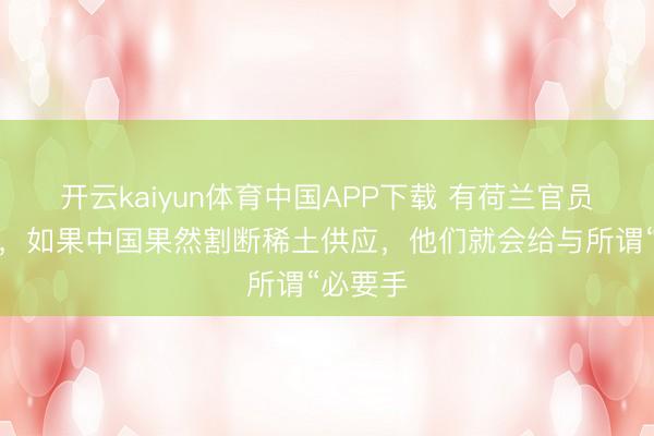 开云kaiyun体育中国APP下载 有荷兰官员放话说，如果中国果然割断稀土供应，他们就会给与所谓“必要手