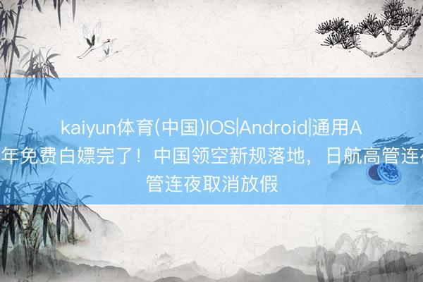 kaiyun体育(中国)IOS|Android|通用APP下载 48年免费白嫖完了！中国领空新规落地，日航高管连夜取消放假