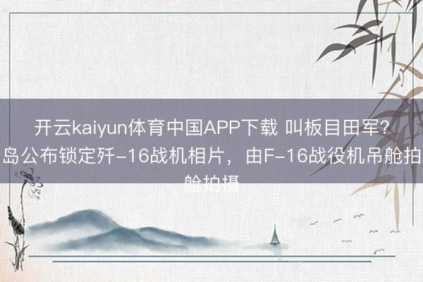 开云kaiyun体育中国APP下载 叫板目田军？台岛公布锁定歼-16战机相片，由F-16战役机吊舱拍摄