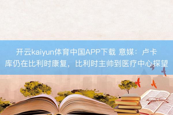 开云kaiyun体育中国APP下载 意媒：卢卡库仍在比利时康复，比利时主帅到医疗中心探望