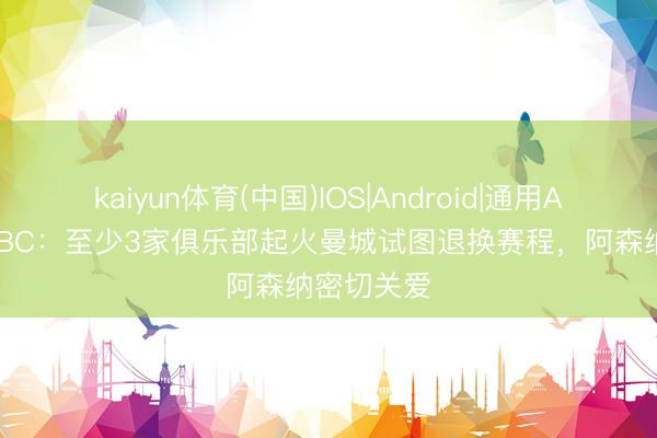 kaiyun体育(中国)IOS|Android|通用APP下载 BBC:至少3家俱乐部起火曼城试图退换赛程,阿森纳密切关爱