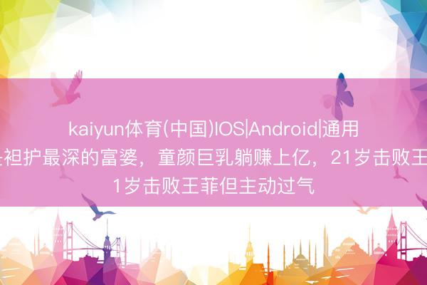 kaiyun体育(中国)IOS|Android|通用APP下载 她是袒护最深的富婆，童颜巨乳躺赚上亿，21岁击败王菲但主动过气