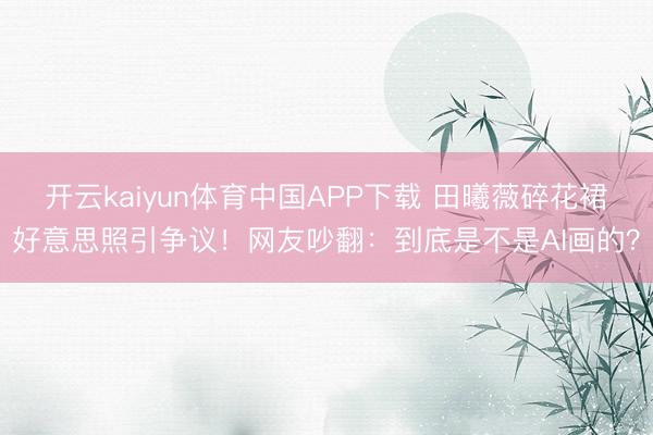 开云kaiyun体育中国APP下载 田曦薇碎花裙好意思照引争议！网友吵翻：到底是不是AI画的？