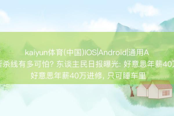 kaiyun体育(中国)IOS|Android|通用APP下载 好意思国斩杀线有多可怕? 东谈主民日报曝光: 好意思年薪40万进修， 只可睡车里