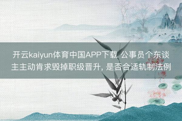 开云kaiyun体育中国APP下载 公事员个东谈主主动肯求毁掉职级晋升， 是否合适轨制法例
