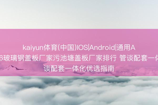 kaiyun体育(中国)IOS|Android|通用APP下载 2026玻璃钢盖板厂家污池塘盖板厂家排行 管谈配套一体化优选指南