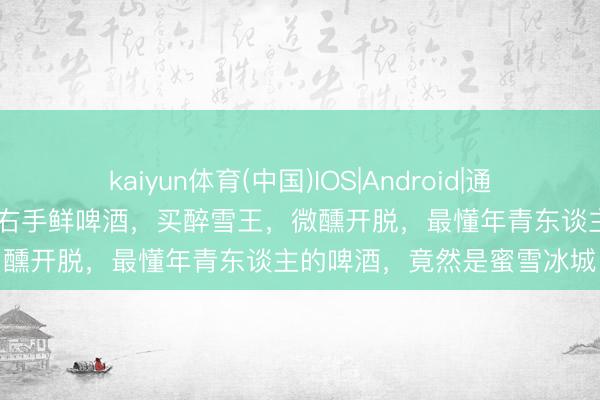 kaiyun体育(中国)IOS|Android|通用APP下载 左手柠檬水，右手鲜啤酒，买醉雪王，微醺开脱，最懂年青东谈主的啤酒，竟然是蜜雪冰城