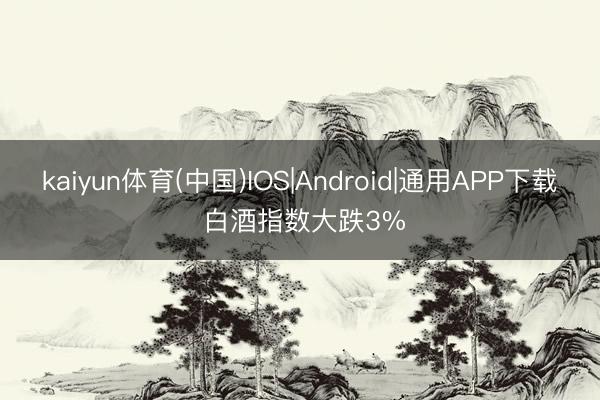 kaiyun体育(中国)IOS|Android|通用APP下载 白酒指数大跌3%