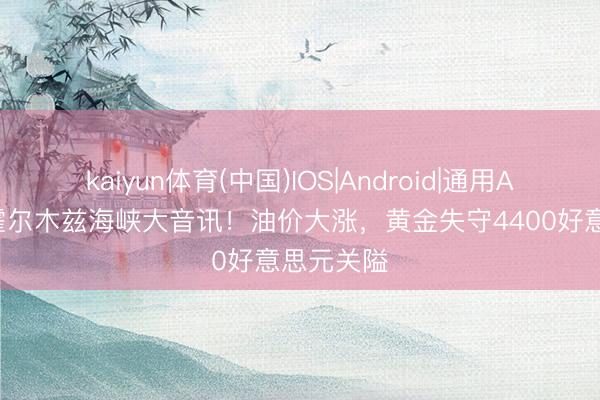 kaiyun体育(中国)IOS|Android|通用APP下载 霍尔木兹海峡大音讯！油价大涨，黄金失守4400好意思元关隘