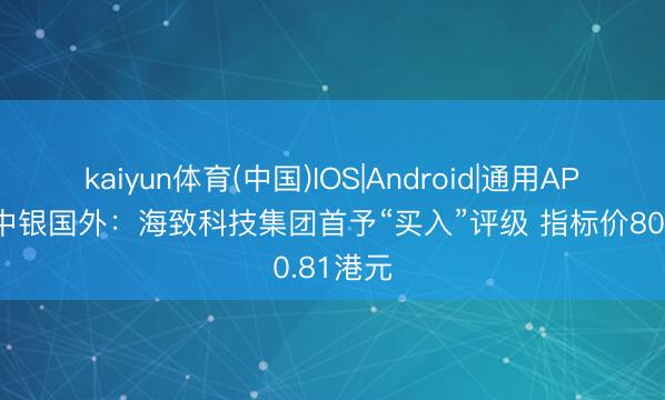 kaiyun体育(中国)IOS|Android|通用APP下载 中银国外：海致科技集团首予“买入”评级 指标价80.81港元