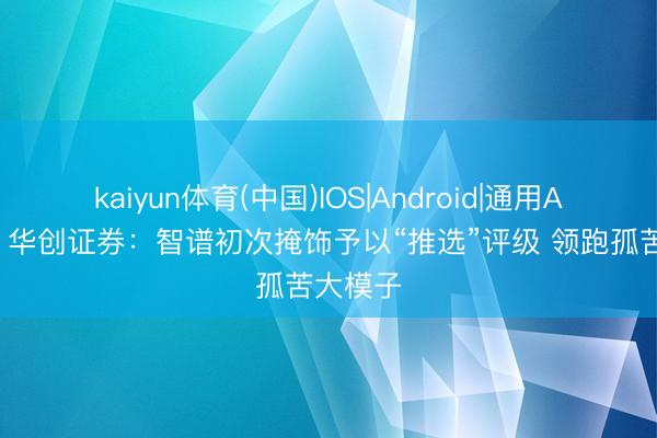 kaiyun体育(中国)IOS|Android|通用APP下载 华创证券：智谱初次掩饰予以“推选”评级 领跑孤苦大模子