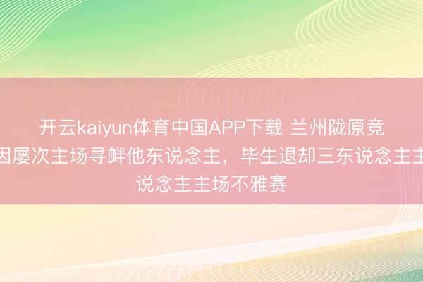 开云kaiyun体育中国APP下载 兰州陇原竞技官方：因屡次主场寻衅他东说念主，毕生退却三东说念主主场不雅赛