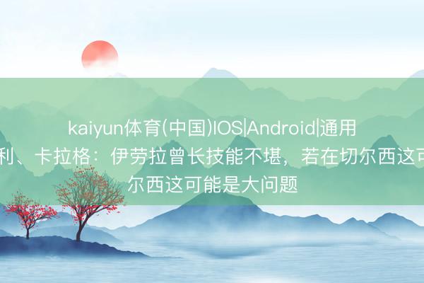 kaiyun体育(中国)IOS|Android|通用APP下载 亨利、卡拉格:伊劳拉曾长技能不堪,若在切尔西这可能是大问题