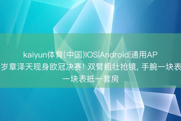 kaiyun体育(中国)IOS|Android|通用APP下载 32岁章泽天现身欧冠决赛! 双臂粗壮抢镜， 手腕一块表抵一套房