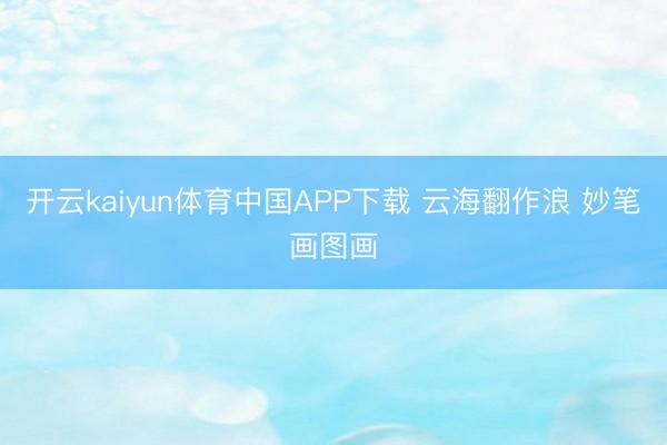 开云kaiyun体育中国APP下载 云海翻作浪 妙笔画图画