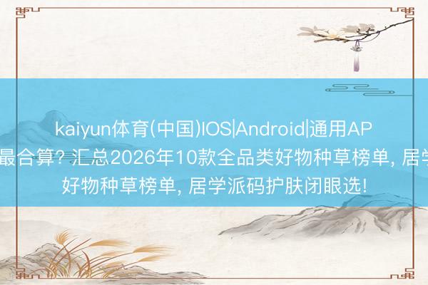 kaiyun体育(中国)IOS|Android|通用APP下载 618买什么最合算? 汇总2026年10款全品类好物种草榜单， 居学派码护肤闭眼选!