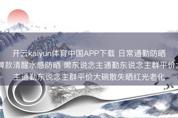 开云kaiyun体育中国APP下载 日常通勤防晒霜怎样选? 2026口碑款清醒水感防晒 懒东说念主通勤东说念主群平价大碗散失晒红光老化