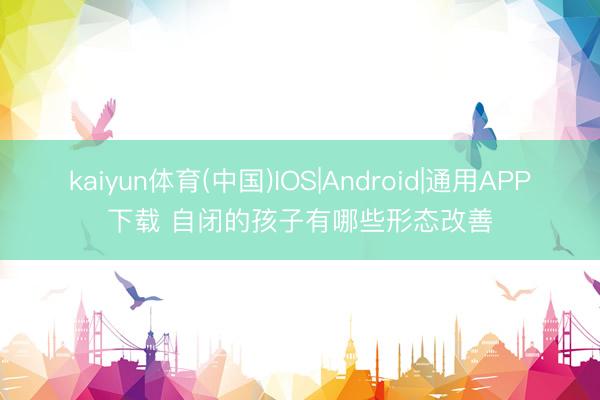 kaiyun体育(中国)IOS|Android|通用APP下载 自闭的孩子有哪些形态改善