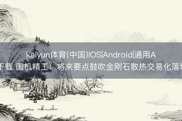 kaiyun体育(中国)IOS|Android|通用APP下载 国机精工：将来要点鼓吹金刚石散热交易化落地等
