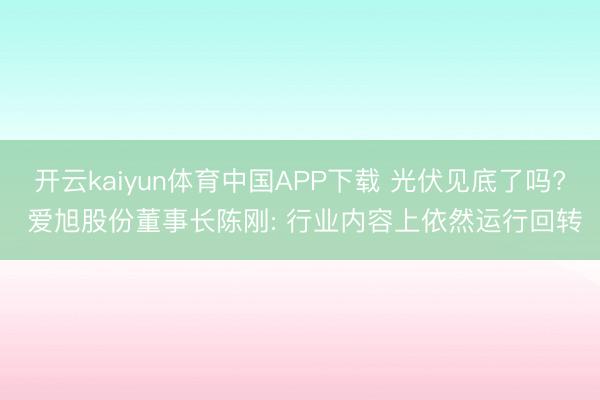开云kaiyun体育中国APP下载 光伏见底了吗? 爱旭股份董事长陈刚: 行业内容上依然运行回转