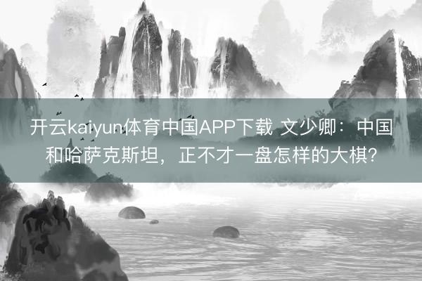 开云kaiyun体育中国APP下载 文少卿：中国和哈萨克斯坦，正不才一盘怎样的大棋？