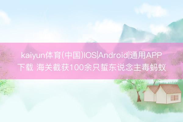 kaiyun体育(中国)IOS|Android|通用APP下载 海关截获100余只蜇东说念主毒蚂蚁