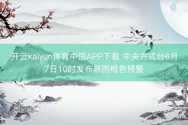开云kaiyun体育中国APP下载 中央方式台6月7日10时发布暴雨橙色预警