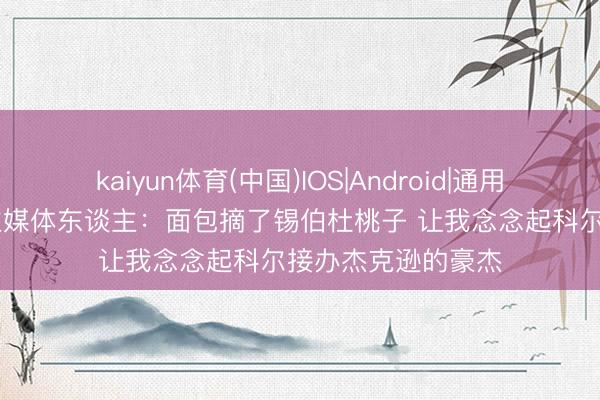kaiyun体育(中国)IOS|Android|通用APP下载 湖东谈主媒体东谈主：面包摘了锡伯杜桃子 让我念念起科尔接办杰克逊的豪杰